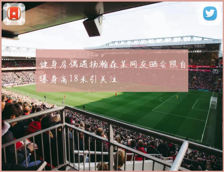 健身房偶遇杨瀚森某网友晒合照自曝身高18米引关注