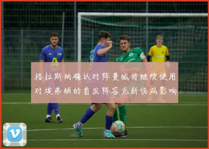 格拉斯纳确认对阵曼城将继续使用对埃弗顿的首发阵容无新伤病影响