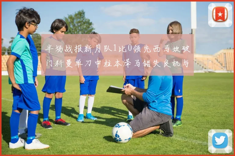半场战报新月队1比0领先西马坎破门科曼单刀中柱本泽马错失良机与越位进球