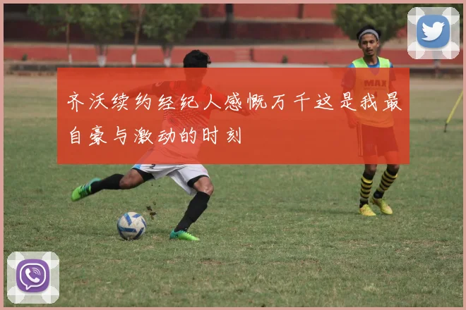 齐沃续约经纪人感慨万千这是我最自豪与激动的时刻