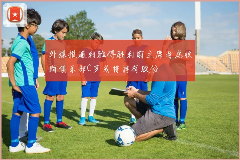 外媒报道利雅得胜利前主席考虑收购俱乐部C罗或将持有股份