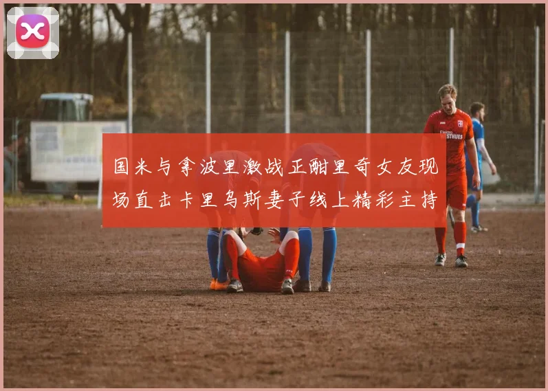 国米与拿波里激战正酣里奇女友现场直击卡里乌斯妻子线上精彩主持