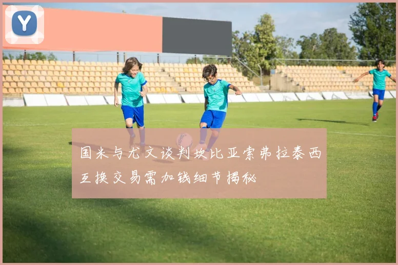 国米与尤文谈判坎比亚索弗拉泰西互换交易需加钱细节揭秘