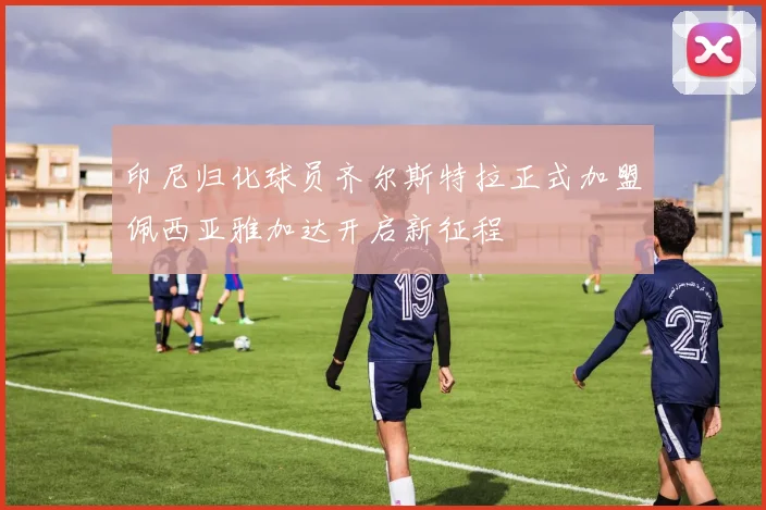 印尼归化球员齐尔斯特拉正式加盟佩西亚雅加达开启新征程