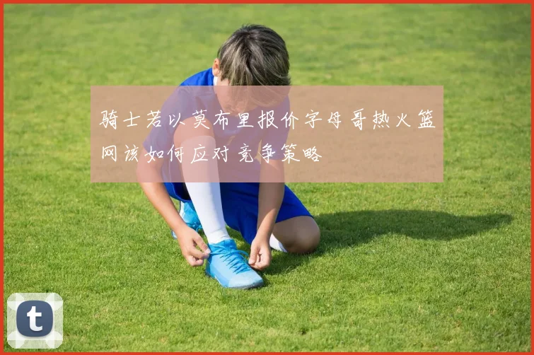 骑士若以莫布里报价字母哥热火篮网该如何应对竞争策略