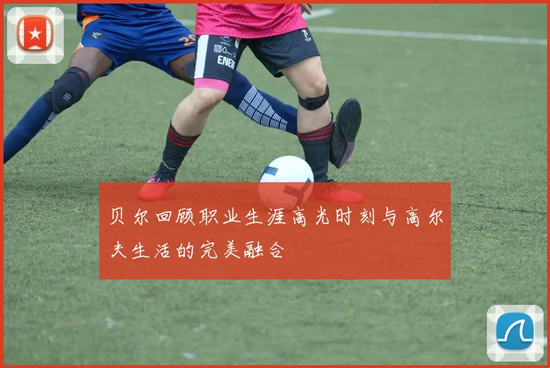 贝尔回顾职业生涯高光时刻与高尔夫生活的完美融合