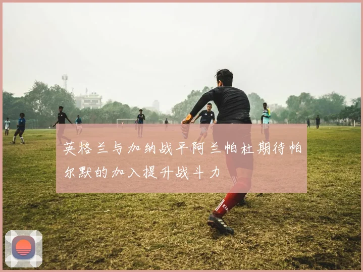 英格兰与加纳战平阿兰帕杜期待帕尔默的加入提升战斗力