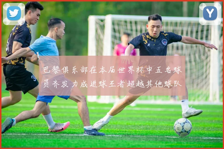 巴黎俱乐部在本届世界杯中五名球员齐发力成进球王者超越其他球队
