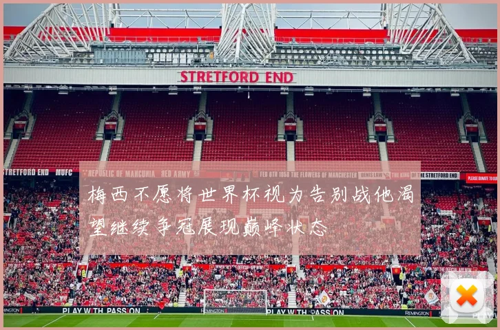 梅西不愿将世界杯视为告别战他渴望继续争冠展现巅峰状态