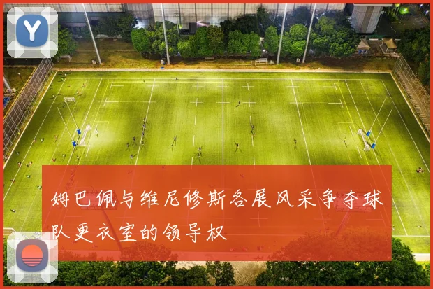 姆巴佩与维尼修斯各展风采争夺球队更衣室的领导权