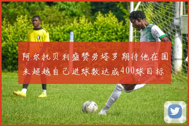 阿尔托贝利盛赞劳塔罗期待他在国米超越自己进球数达成400球目标