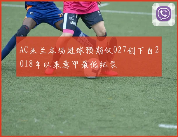 AC米兰本场进球预期仅027创下自2018年以来意甲最低纪录