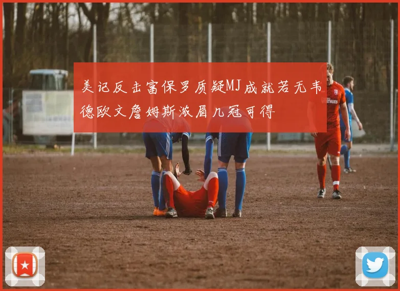 美记反击富保罗质疑MJ成就若无韦德欧文詹姆斯浓眉几冠可得