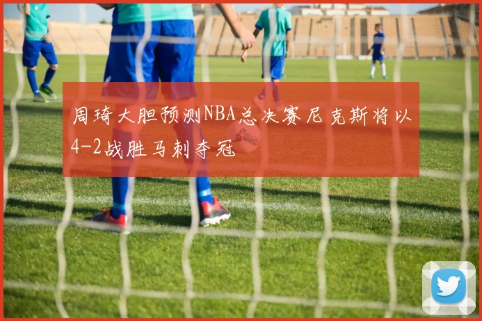 周琦大胆预测NBA总决赛尼克斯将以4-2战胜马刺夺冠