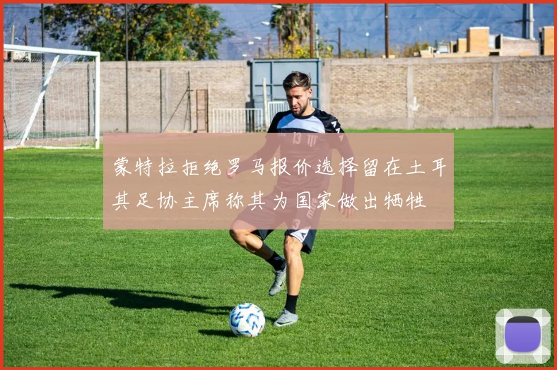 蒙特拉拒绝罗马报价选择留在土耳其足协主席称其为国家做出牺牲