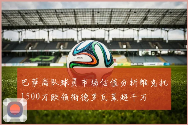 巴萨离队球员市场估值分析维克托1500万欧领衔德罗瓦莱超千万