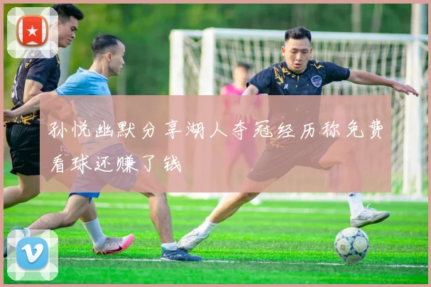 孙悦幽默分享湖人夺冠经历称免费看球还赚了钱