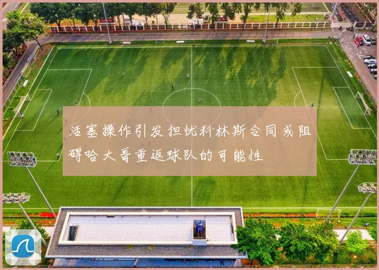 活塞操作引发担忧科林斯合同或阻碍哈大哥重返球队的可能性