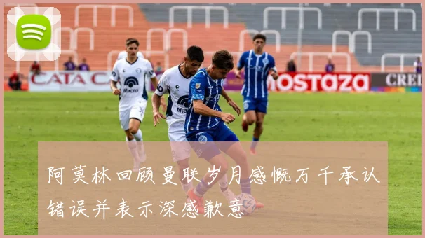 阿莫林回顾曼联岁月感慨万千承认错误并表示深感歉意