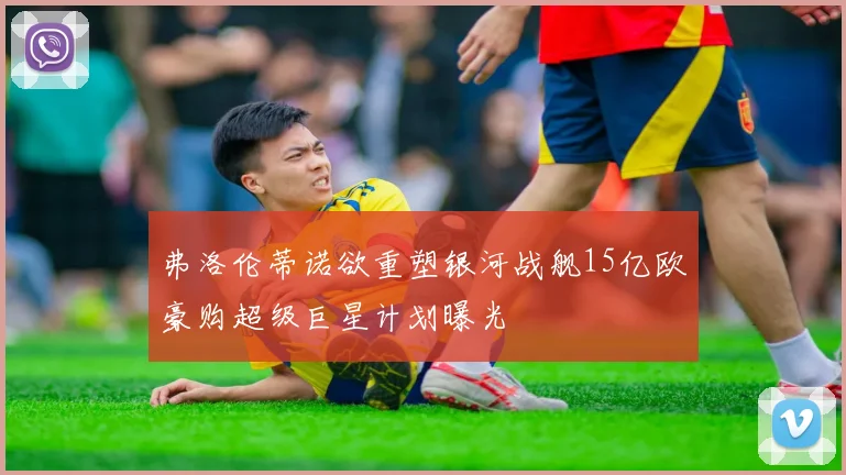 弗洛伦蒂诺欲重塑银河战舰15亿欧豪购超级巨星计划曝光