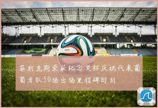 菲利克斯荣获纪念奖杯庆祝代表葡萄牙队50场出场里程碑时刻