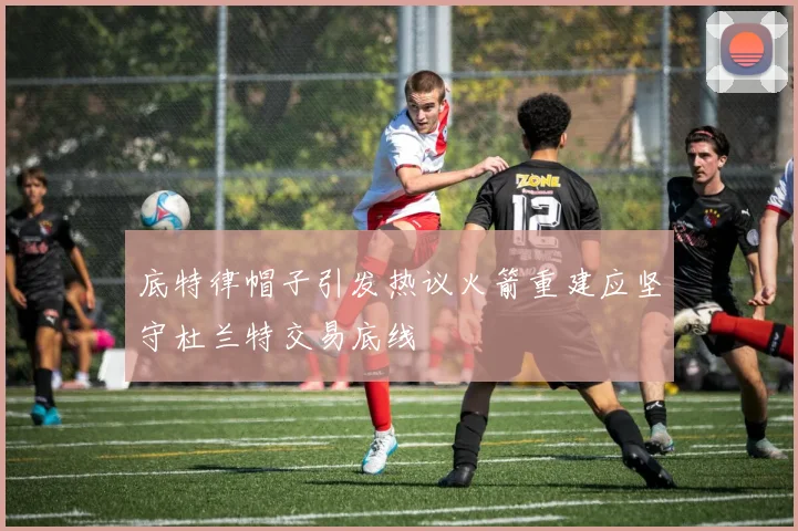 底特律帽子引发热议火箭重建应坚守杜兰特交易底线