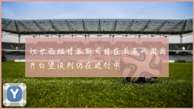 切尔西租将派斯或将在未来两周离开白堡谈判仍在进行中