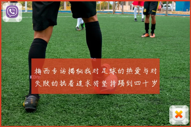 梅西专访揭秘我对足球的热爱与对失败的执着追求将坚持踢到四十岁