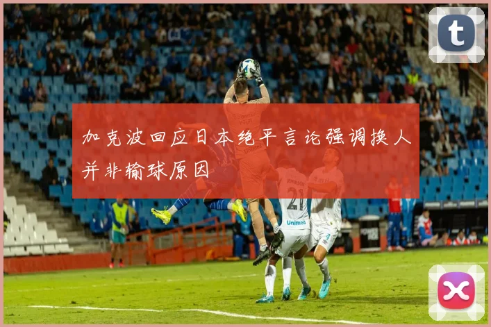 加克波回应日本绝平言论强调换人并非输球原因