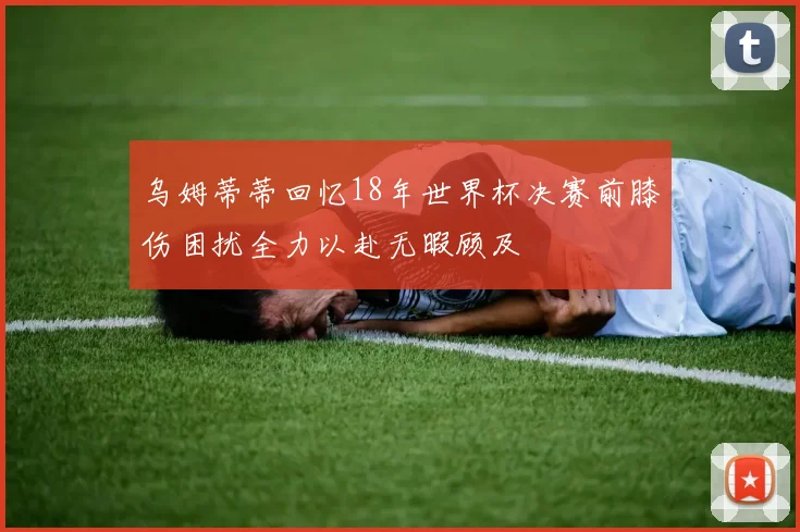 乌姆蒂蒂回忆18年世界杯决赛前膝伤困扰全力以赴无暇顾及