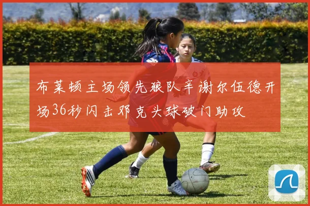 布莱顿主场领先狼队辛谢尔伍德开场36秒闪击邓克头球破门助攻