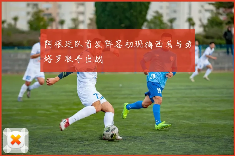 阿根廷队首发阵容初现梅西或与劳塔罗联手出战
